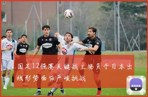 国足12强赛关键战主场负于日本出线形势面临严峻挑战
