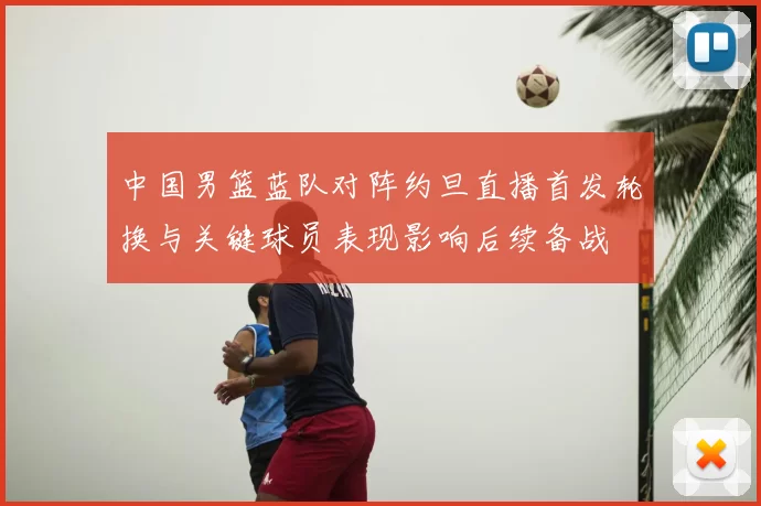 中国男篮蓝队对阵约旦直播首发轮换与关键球员表现影响后续备战