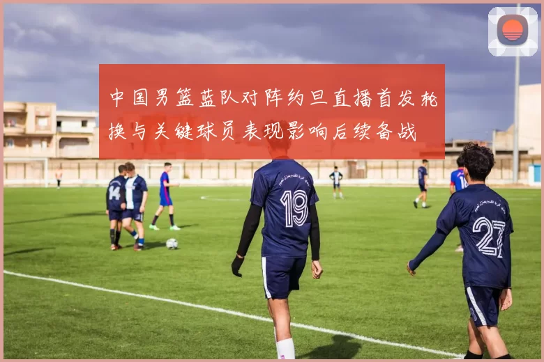 中国男篮蓝队对阵约旦直播首发轮换与关键球员表现影响后续备战