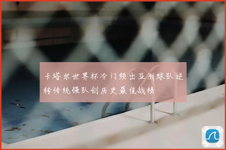 卡塔尔世界杯冷门频出亚洲球队逆转传统强队创历史最佳战绩