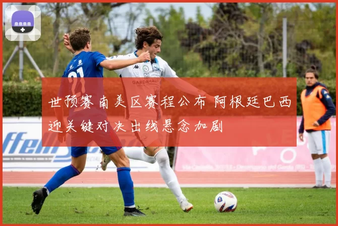 世预赛南美区赛程公布 阿根廷巴西迎关键对决出线悬念加剧