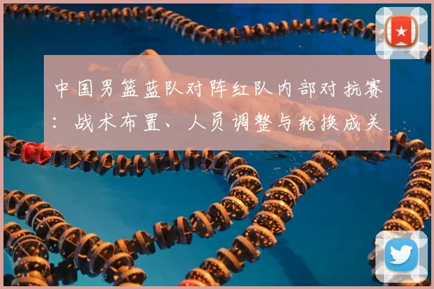 中国男篮蓝队对阵红队内部对抗赛：战术布置、人员调整与轮换成关键