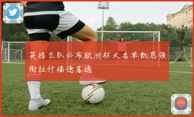 英格兰队公布欧洲杯大名单凯恩领衔拉什福德落选