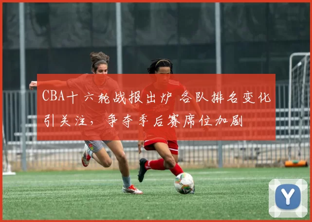 CBA十六轮战报出炉 各队排名变化引关注，争夺季后赛席位加剧