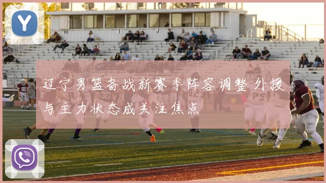 辽宁男篮备战新赛季阵容调整 外援与主力状态成关注焦点