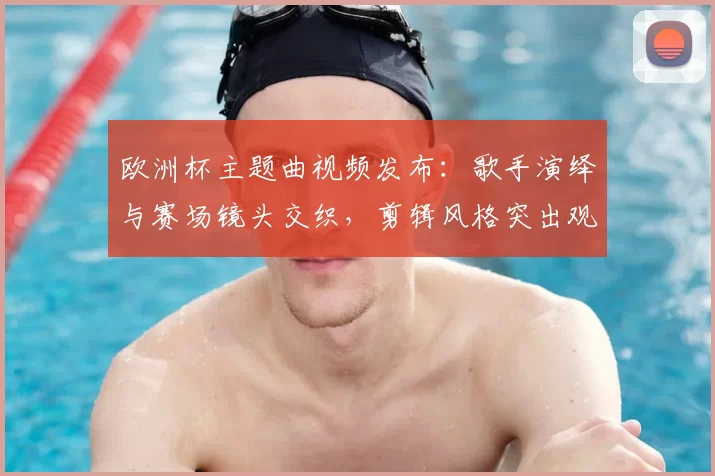 欧洲杯主题曲视频发布：歌手演绎与赛场镜头交织，剪辑风格突出观赛看点
