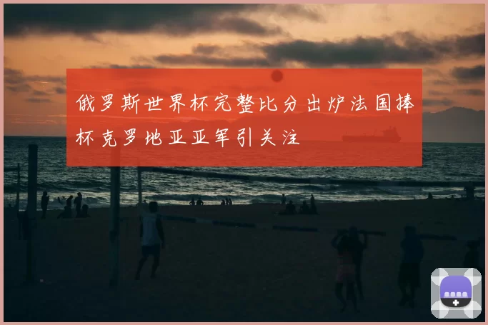 俄罗斯世界杯完整比分出炉法国捧杯克罗地亚亚军引关注