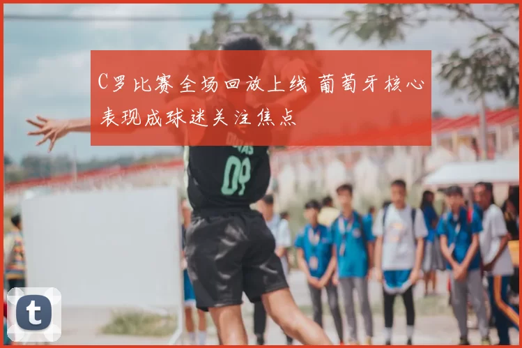 C罗比赛全场回放上线 葡萄牙核心表现成球迷关注焦点