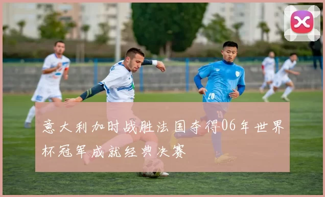 意大利加时战胜法国夺得06年世界杯冠军成就经典决赛