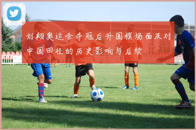 刘翔奥运会夺冠后升国旗场面及对中国田径的历史影响与后续