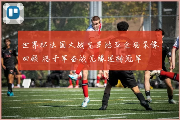 世界杯法国大战克罗地亚全场录像回顾 格子军奋战无缘逆转冠军