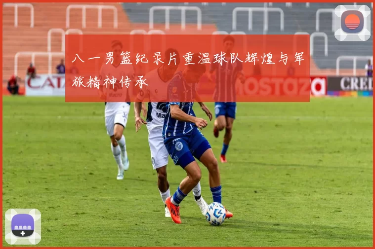 八一男篮纪录片重温球队辉煌与军旅精神传承