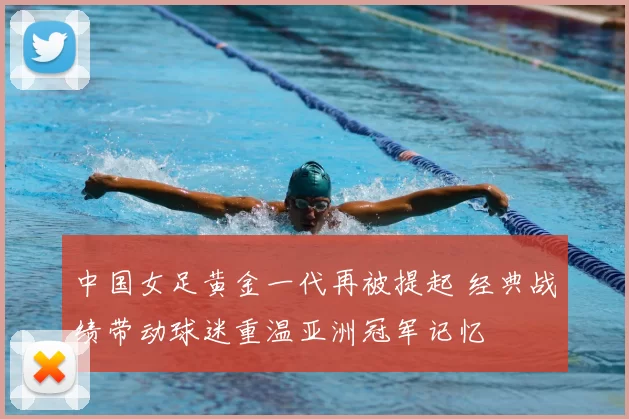 中国女足黄金一代再被提起 经典战绩带动球迷重温亚洲冠军记忆