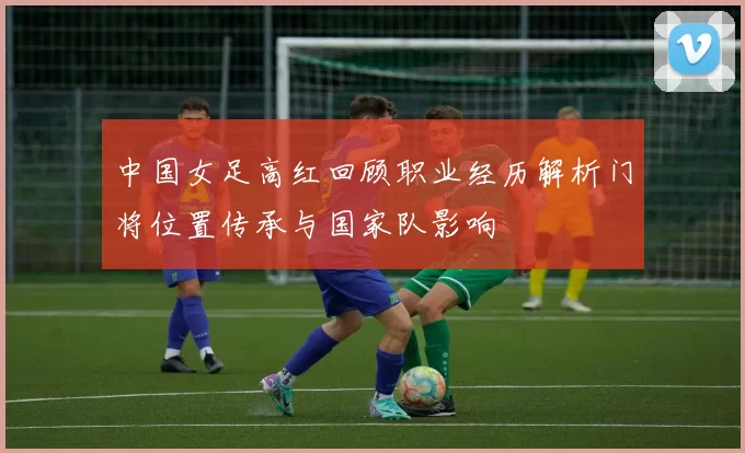 中国女足高红回顾职业经历解析门将位置传承与国家队影响