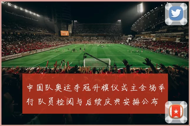 中国队奥运夺冠升旗仪式主会场举行 队员检阅与后续庆典安排公布