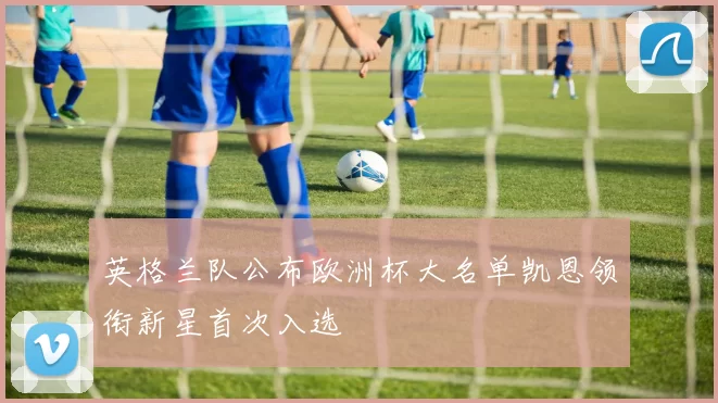 英格兰队公布欧洲杯大名单凯恩领衔新星首次入选