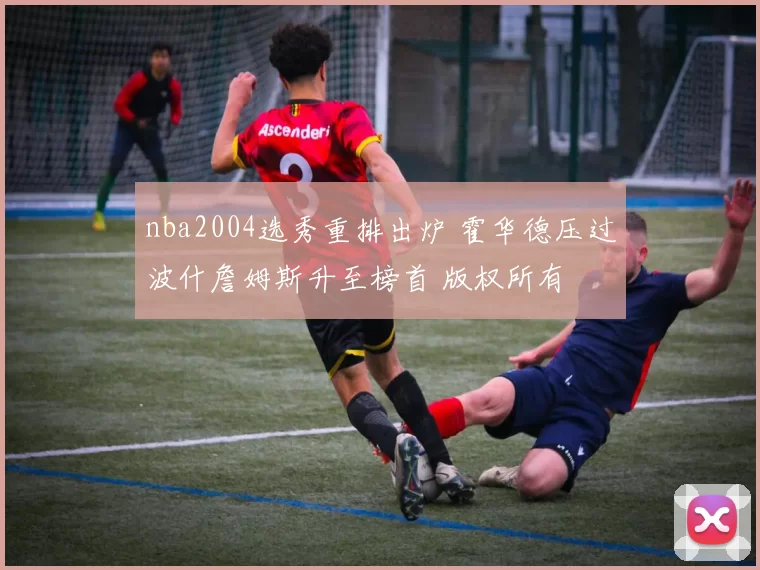 nba2004选秀重排出炉 霍华德压过波什詹姆斯升至榜首 版权所有