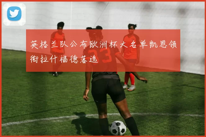 英格兰队公布欧洲杯大名单凯恩领衔拉什福德落选