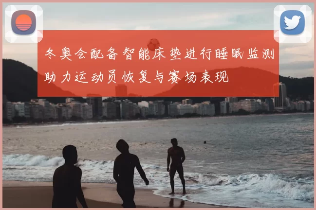 冬奥会配备智能床垫进行睡眠监测助力运动员恢复与赛场表现