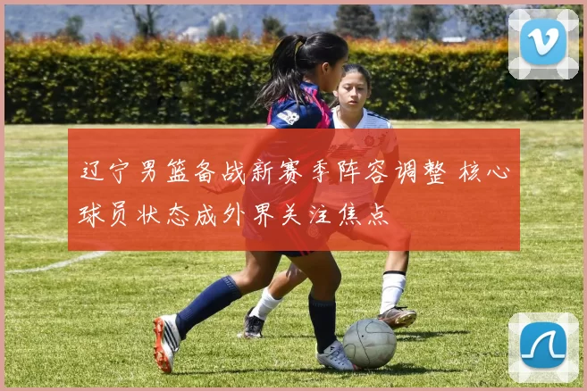 辽宁男篮备战新赛季阵容调整 核心球员状态成外界关注焦点