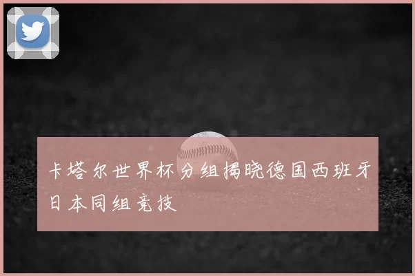 卡塔尔世界杯分组揭晓德国西班牙日本同组竞技